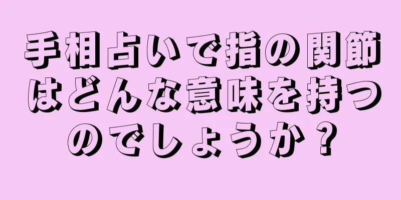 手相占いで指の関節はどんな意味を持つのでしょうか？