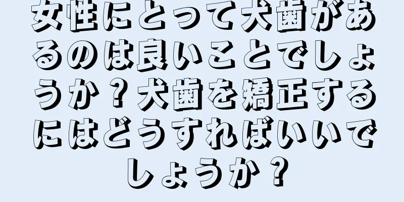 女性にとって犬歯があるのは良いことでしょうか？犬歯を矯正するにはどうすればいいでしょうか？