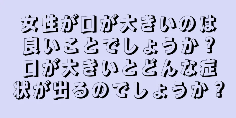 女性が口が大きいのは良いことでしょうか？口が大きいとどんな症状が出るのでしょうか？