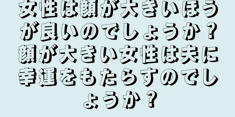 女性は顔が大きいほうが良いのでしょうか？顔が大きい女性は夫に幸運をもたらすのでしょうか？