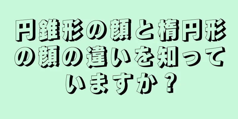 円錐形の顔と楕円形の顔の違いを知っていますか？