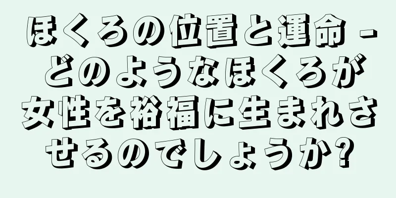 ほくろの位置と運命 - どのようなほくろが女性を裕福に生まれさせるのでしょうか?