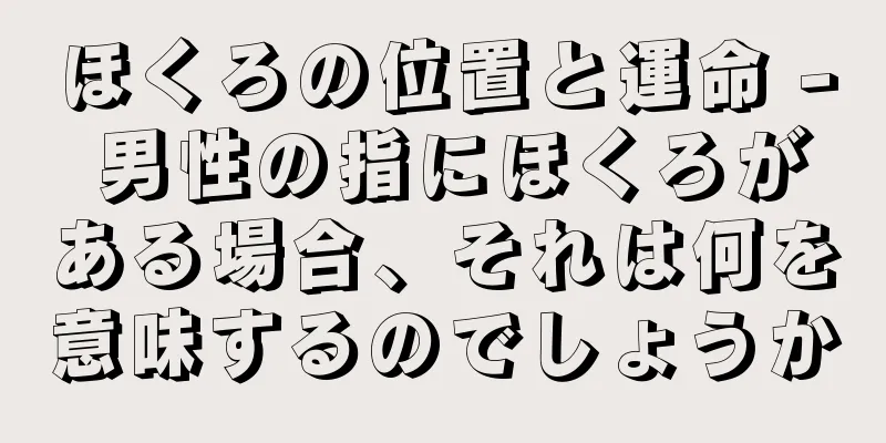 ほくろの位置と運命 - 男性の指にほくろがある場合、それは何を意味するのでしょうか