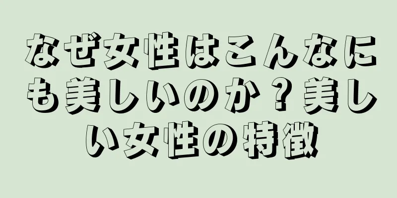 なぜ女性はこんなにも美しいのか？美しい女性の特徴