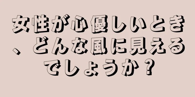 女性が心優しいとき、どんな風に見えるでしょうか？