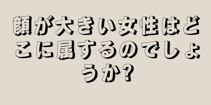 顔が大きい女性はどこに属するのでしょうか?