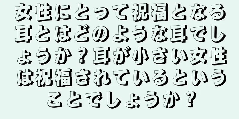 女性にとって祝福となる耳とはどのような耳でしょうか？耳が小さい女性は祝福されているということでしょうか？