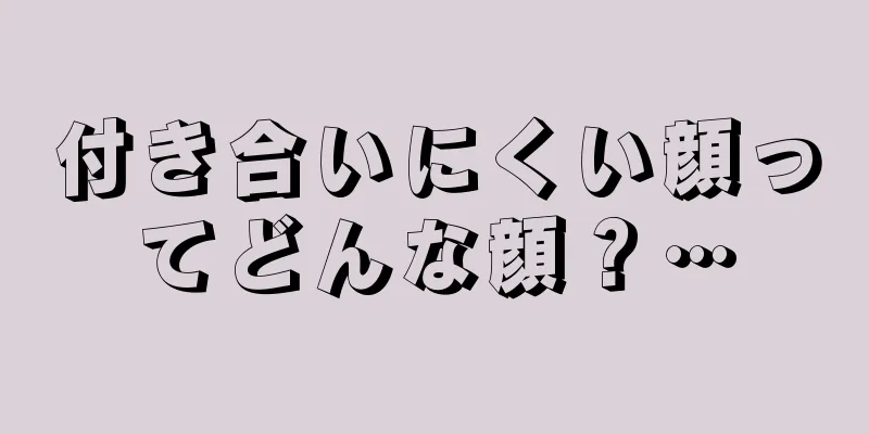 付き合いにくい顔ってどんな顔？…