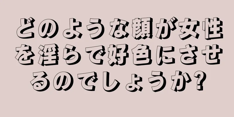 どのような顔が女性を淫らで好色にさせるのでしょうか?