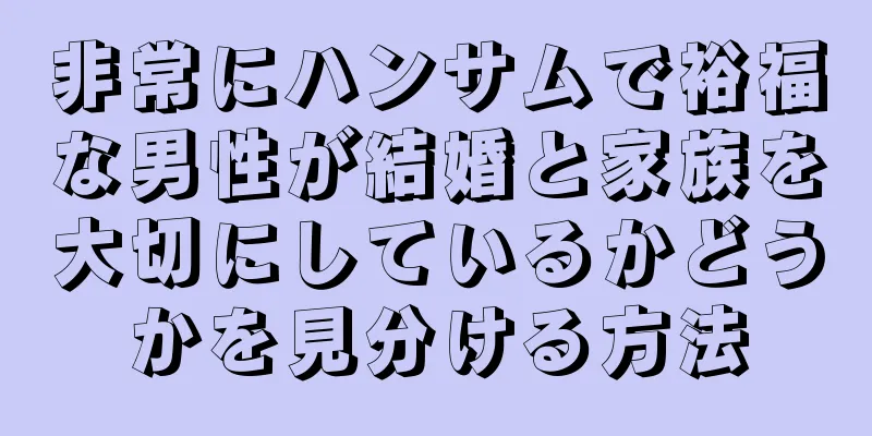 非常にハンサムで裕福な男性が結婚と家族を大切にしているかどうかを見分ける方法