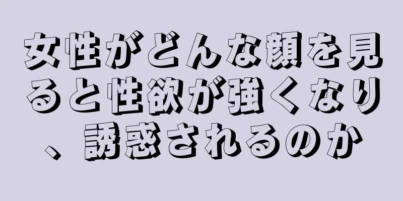 女性がどんな顔を見ると性欲が強くなり、誘惑されるのか