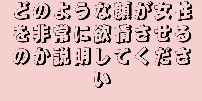 どのような顔が女性を非常に欲情させるのか説明してください