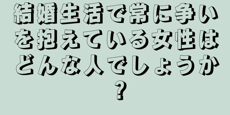 結婚生活で常に争いを抱えている女性はどんな人でしょうか？