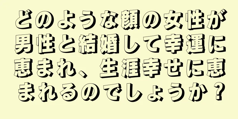 どのような顔の女性が男性と結婚して幸運に恵まれ、生涯幸せに恵まれるのでしょうか？