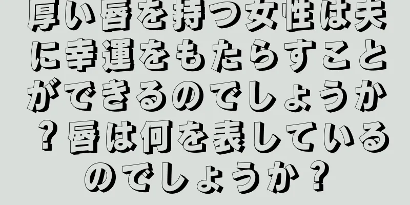 厚い唇を持つ女性は夫に幸運をもたらすことができるのでしょうか？唇は何を表しているのでしょうか？