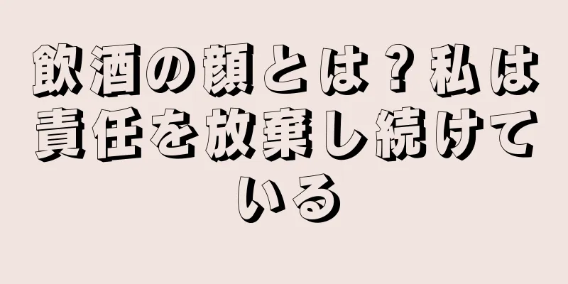 飲酒の顔とは？私は責任を放棄し続けている