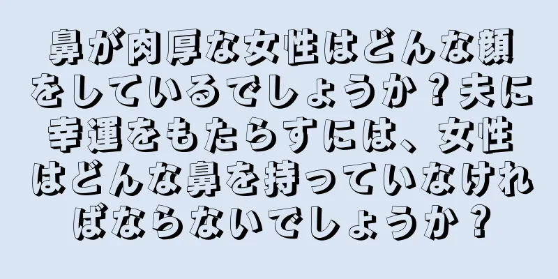 鼻が肉厚な女性はどんな顔をしているでしょうか？夫に幸運をもたらすには、女性はどんな鼻を持っていなければならないでしょうか？