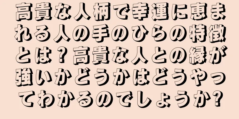 高貴な人柄で幸運に恵まれる人の手のひらの特徴とは？高貴な人との縁が強いかどうかはどうやってわかるのでしょうか?