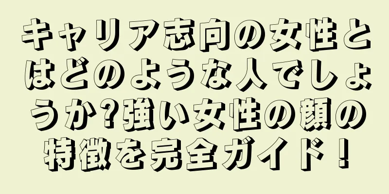 キャリア志向の女性とはどのような人でしょうか?強い女性の顔の特徴を完全ガイド！