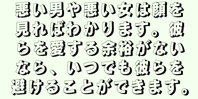 悪い男や悪い女は顔を見ればわかります。彼らを愛する余裕がないなら、いつでも彼らを避けることができます。