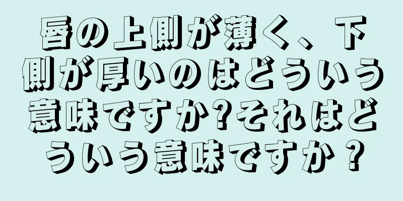 唇の上側が薄く、下側が厚いのはどういう意味ですか?それはどういう意味ですか？