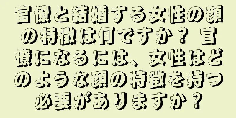 官僚と結婚する女性の顔の特徴は何ですか？ 官僚になるには、女性はどのような顔の特徴を持つ必要がありますか？