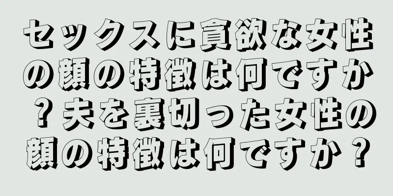 セックスに貪欲な女性の顔の特徴は何ですか？夫を裏切った女性の顔の特徴は何ですか？