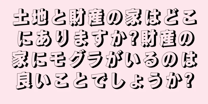 土地と財産の家はどこにありますか?財産の家にモグラがいるのは良いことでしょうか?