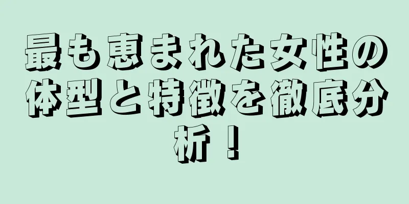 最も恵まれた女性の体型と特徴を徹底分析！