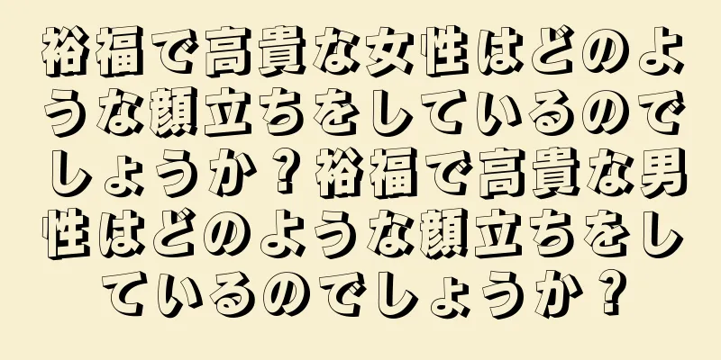 裕福で高貴な女性はどのような顔立ちをしているのでしょうか？裕福で高貴な男性はどのような顔立ちをしているのでしょうか？