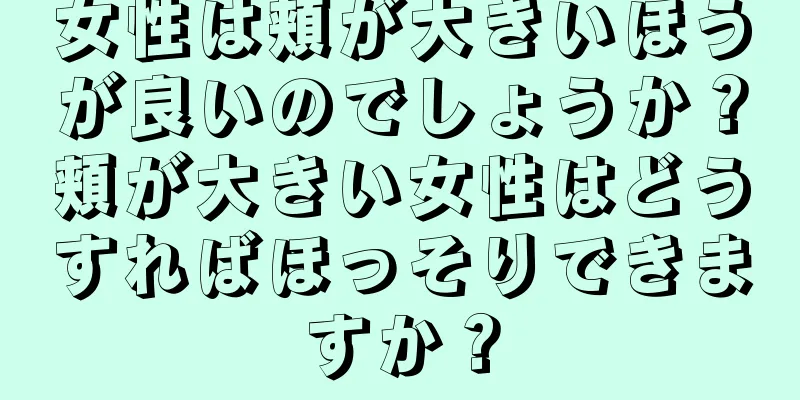 女性は頬が大きいほうが良いのでしょうか？頬が大きい女性はどうすればほっそりできますか？