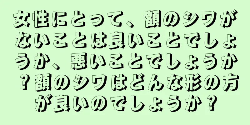 女性にとって、額のシワがないことは良いことでしょうか、悪いことでしょうか？額のシワはどんな形の方が良いのでしょうか？