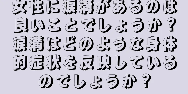 女性に涙溝があるのは良いことでしょうか？涙溝はどのような身体的症状を反映しているのでしょうか？