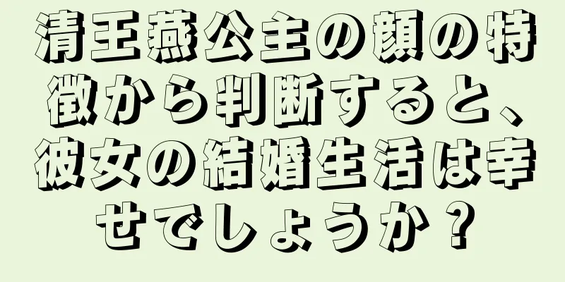 清王燕公主の顔の特徴から判断すると、彼女の結婚生活は幸せでしょうか？