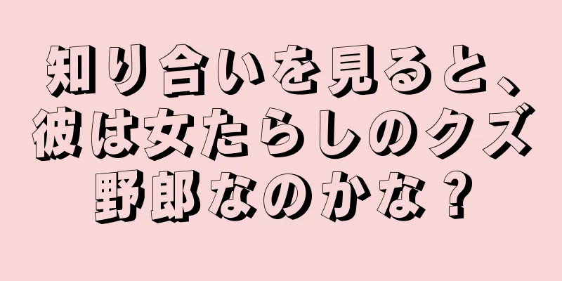 知り合いを見ると、彼は女たらしのクズ野郎なのかな？