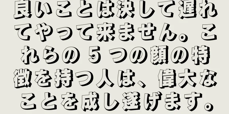 良いことは決して遅れてやって来ません。これらの 5 つの顔の特徴を持つ人は、偉大なことを成し遂げます。