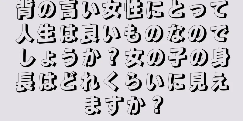 背の高い女性にとって人生は良いものなのでしょうか？女の子の身長はどれくらいに見えますか？