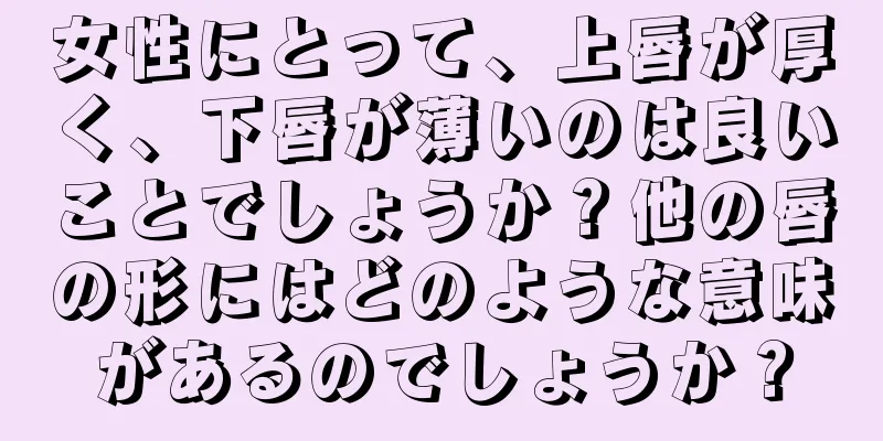 女性にとって、上唇が厚く、下唇が薄いのは良いことでしょうか？他の唇の形にはどのような意味があるのでしょうか？