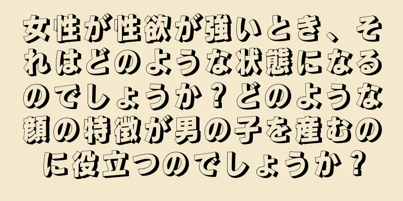 女性が性欲が強いとき、それはどのような状態になるのでしょうか？どのような顔の特徴が男の子を産むのに役立つのでしょうか？