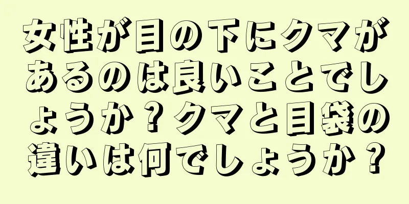 女性が目の下にクマがあるのは良いことでしょうか？クマと目袋の違いは何でしょうか？