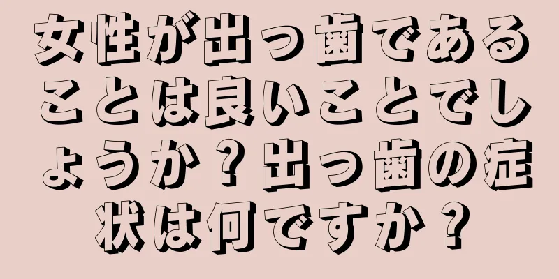 女性が出っ歯であることは良いことでしょうか？出っ歯の症状は何ですか？