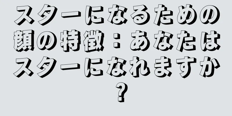 スターになるための顔の特徴：あなたはスターになれますか？