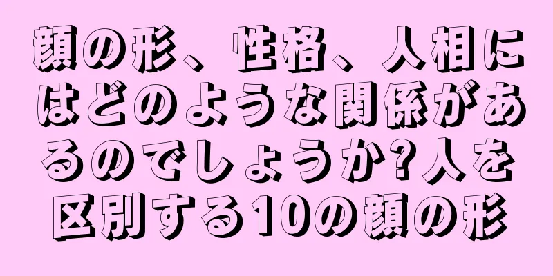 顔の形、性格、人相にはどのような関係があるのでしょうか?人を区別する10の顔の形