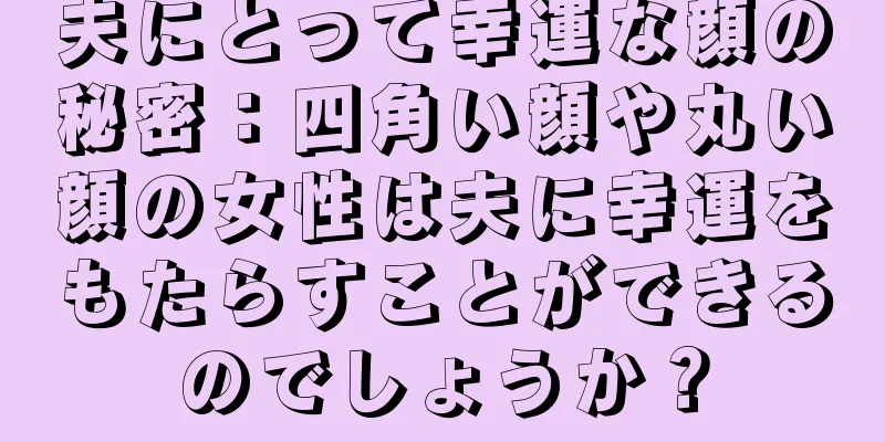 夫にとって幸運な顔の秘密：四角い顔や丸い顔の女性は夫に幸運をもたらすことができるのでしょうか？