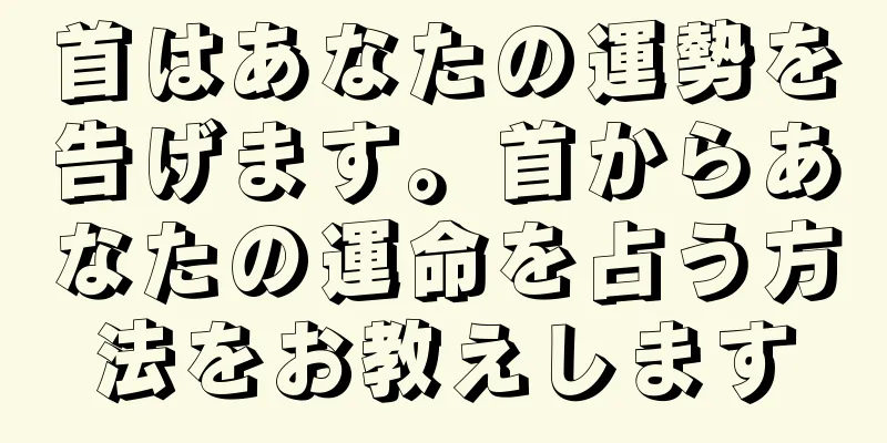 首はあなたの運勢を告げます。首からあなたの運命を占う方法をお教えします