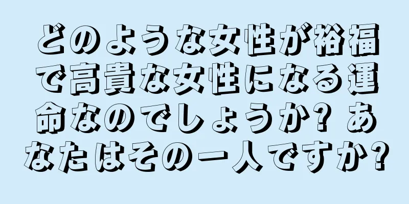 どのような女性が裕福で高貴な女性になる運命なのでしょうか? あなたはその一人ですか?