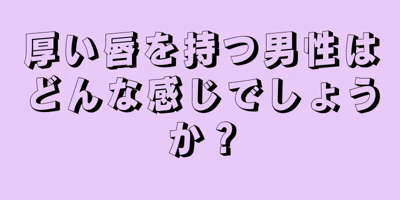 厚い唇を持つ男性はどんな感じでしょうか？