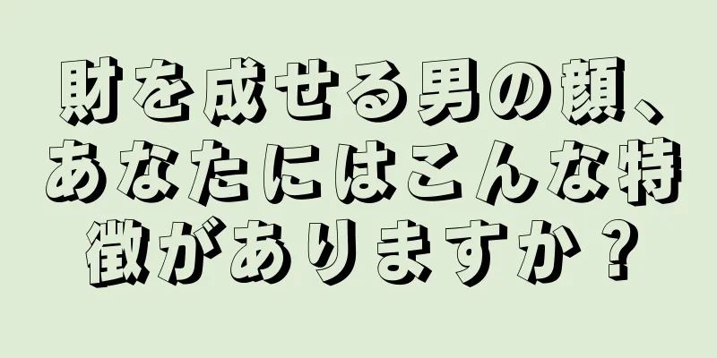 財を成せる男の顔、あなたにはこんな特徴がありますか？