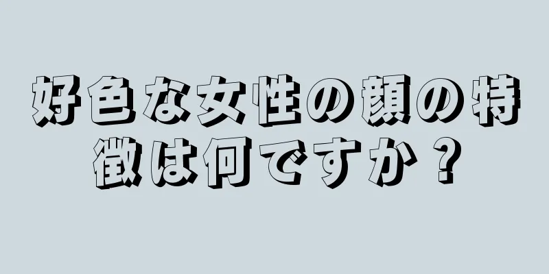 好色な女性の顔の特徴は何ですか？