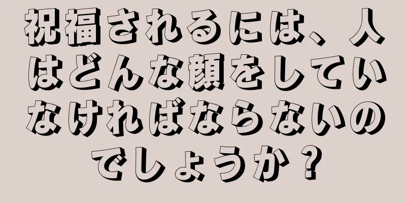 祝福されるには、人はどんな顔をしていなければならないのでしょうか？